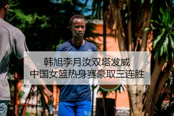 韩旭李月汝双塔发威 中国女篮热身赛豪取三连胜