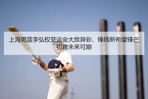 上海男篮李弘权亚运会大放异彩，锋线新希望锋芒初露未来可期